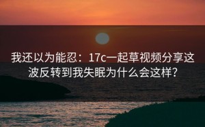 我还以为能忍：17c一起草视频分享这波反转到我失眠为什么会这样？