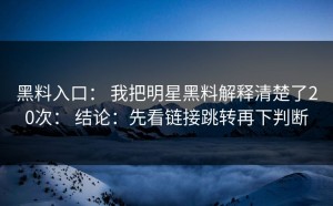 黑料入口： 我把明星黑料解释清楚了20次： 结论：先看链接跳转再下判断