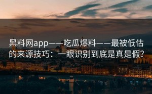 黑料网app——吃瓜爆料——最被低估的来源技巧：一眼识别到底是真是假？