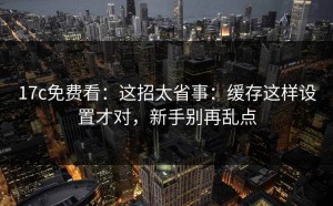 17c免费看：这招太省事：缓存这样设置才对，新手别再乱点