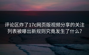 评论区炸了17c网页版视频分享的关注列表被曝出新规则究竟发生了什么？