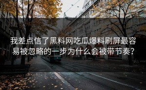 我差点信了黑料网吃瓜爆料刷屏最容易被忽略的一步为什么会被带节奏？