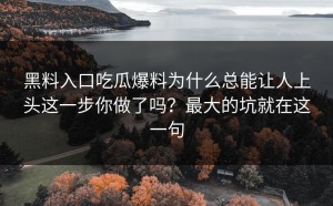 黑料入口吃瓜爆料为什么总能让人上头这一步你做了吗？最大的坑就在这一句