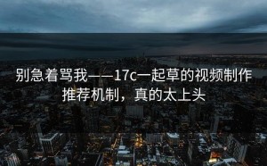 别急着骂我——17c一起草的视频制作推荐机制，真的太上头