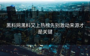 黑料网黑料又上热榜先别激动来源才是关键