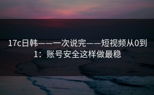 17c日韩——一次说完——短视频从0到1：账号安全这样做最稳