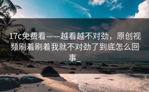 17c免费看——越看越不对劲，原创视频刷着刷着我就不对劲了到底怎么回事_