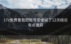17c免费看我把账号安全试了12次结论有点诡异