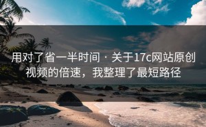 用对了省一半时间 · 关于17c网站原创视频的倍速，我整理了最短路径