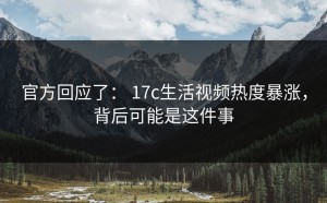 官方回应了： 17c生活视频热度暴涨，背后可能是这件事