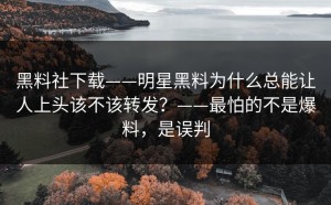 黑料社下载——明星黑料为什么总能让人上头该不该转发？——最怕的不是爆料，是误判