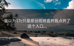 我以为17c只是原创视频直到我点开了这个入口...