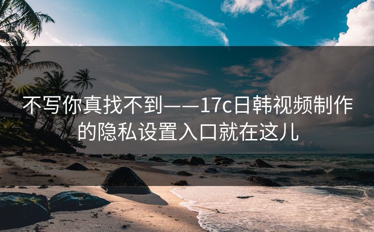 不写你真找不到——17c日韩视频制作的隐私设置入口就在这儿
