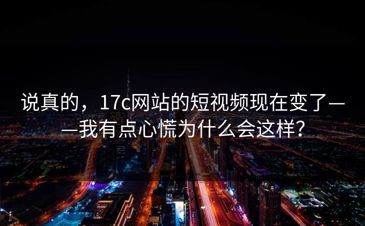 说真的，17c网站的短视频现在变了——我有点心慌为什么会这样？
