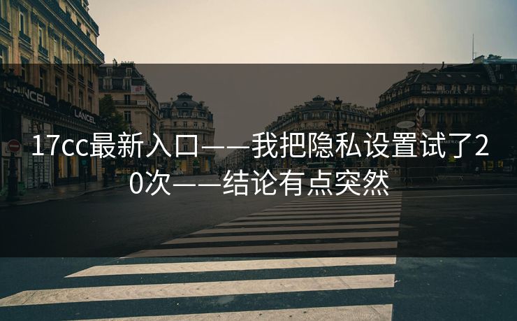 17cc最新入口——我把隐私设置试了20次——结论有点突然