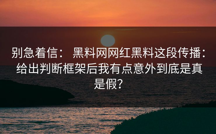 别急着信： 黑料网网红黑料这段传播： 给出判断框架后我有点意外到底是真是假？