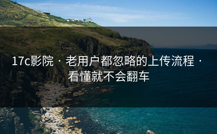 17c影院 · 老用户都忽略的上传流程 · 看懂就不会翻车