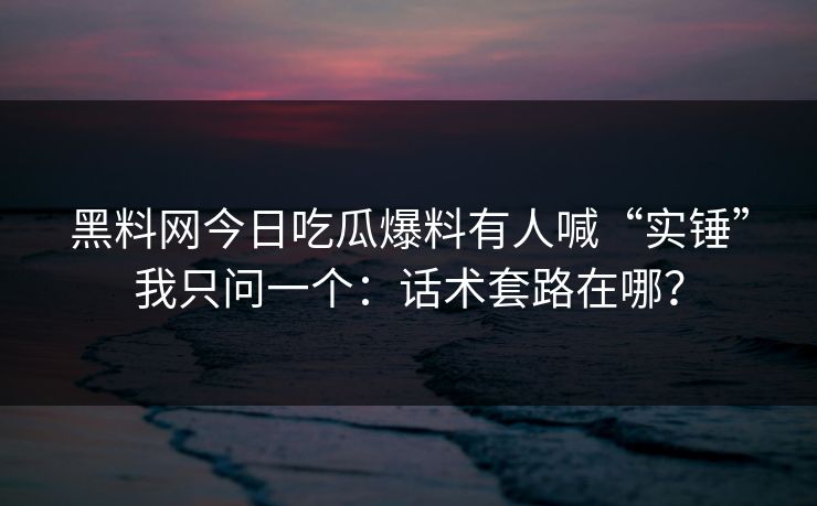 黑料网今日吃瓜爆料有人喊“实锤”我只问一个：话术套路在哪？