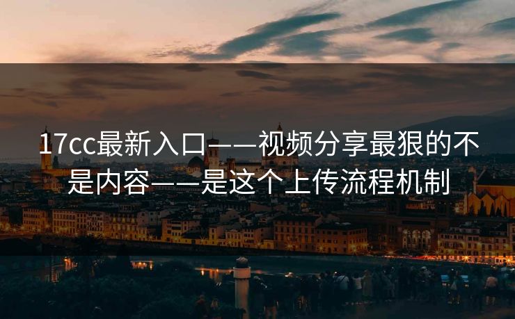 17cc最新入口——视频分享最狠的不是内容——是这个上传流程机制