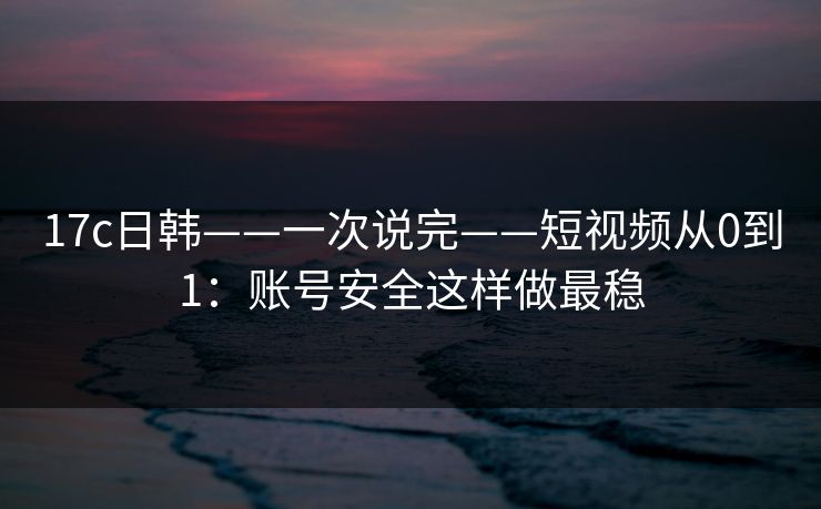 17c日韩——一次说完——短视频从0到1：账号安全这样做最稳