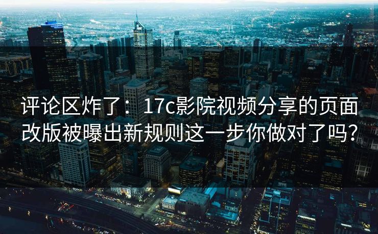 评论区炸了：17c影院视频分享的页面改版被曝出新规则这一步你做对了吗？