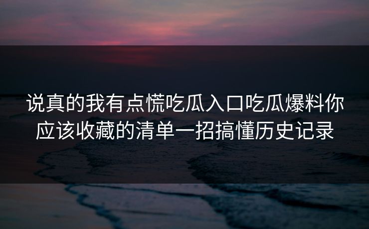 说真的我有点慌吃瓜入口吃瓜爆料你应该收藏的清单一招搞懂历史记录