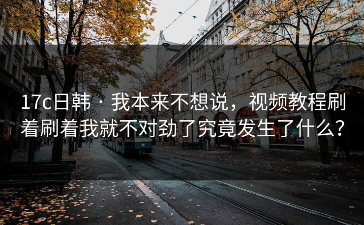17c日韩 · 我本来不想说，视频教程刷着刷着我就不对劲了究竟发生了什么？