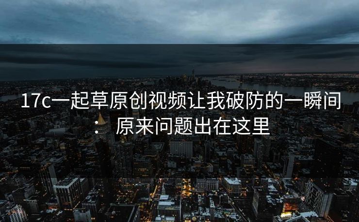 17c一起草原创视频让我破防的一瞬间： 原来问题出在这里