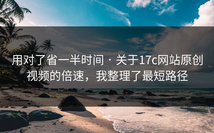 用对了省一半时间 · 关于17c网站原创视频的倍速，我整理了最短路径