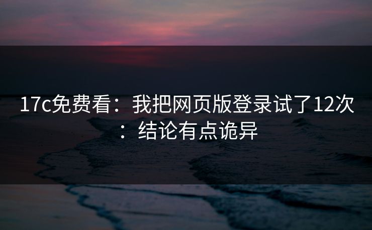 17c免费看：我把网页版登录试了12次：结论有点诡异