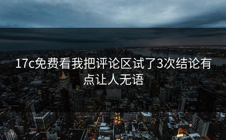 17c免费看我把评论区试了3次结论有点让人无语