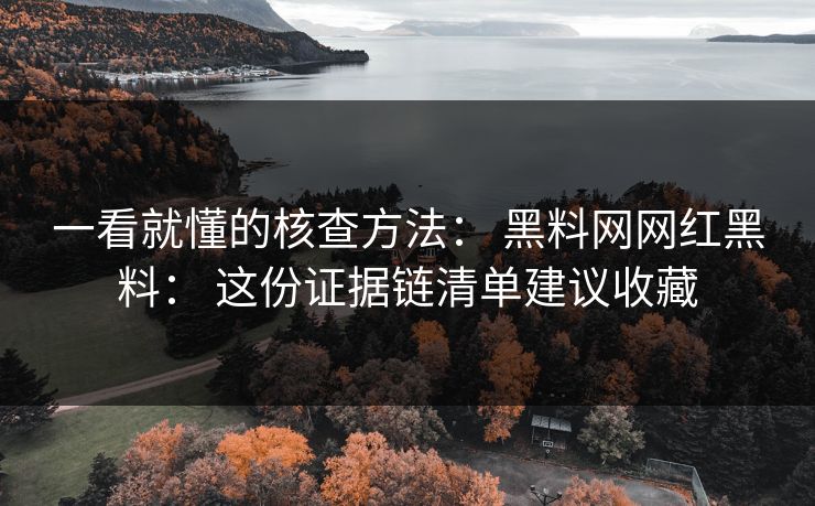 一看就懂的核查方法： 黑料网网红黑料： 这份证据链清单建议收藏