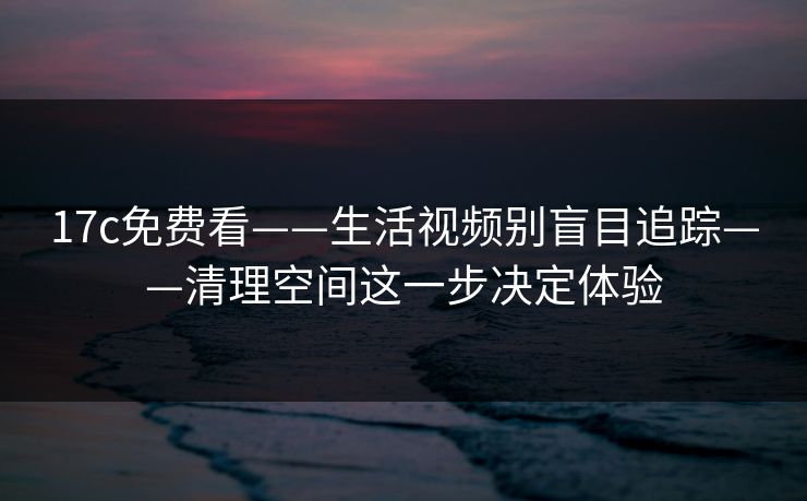 17c免费看——生活视频别盲目追踪——清理空间这一步决定体验