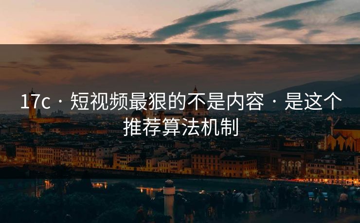 17c · 短视频最狠的不是内容 · 是这个推荐算法机制