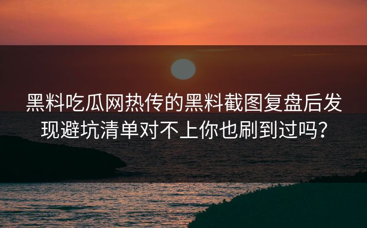 黑料吃瓜网热传的黑料截图复盘后发现避坑清单对不上你也刷到过吗？