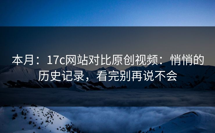 本月：17c网站对比原创视频：悄悄的历史记录，看完别再说不会